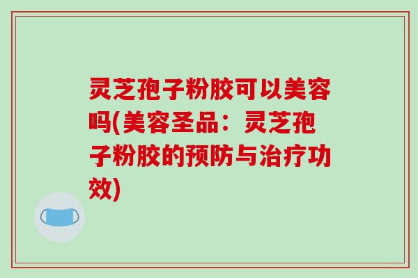 灵芝孢子粉胶可以美容吗(美容圣品:灵芝孢子粉胶的预防与治疗功效)