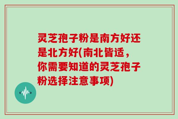 灵芝孢子粉是南方好还是北方好(南北皆适,你需要知道的灵芝孢子粉选择注意事项)