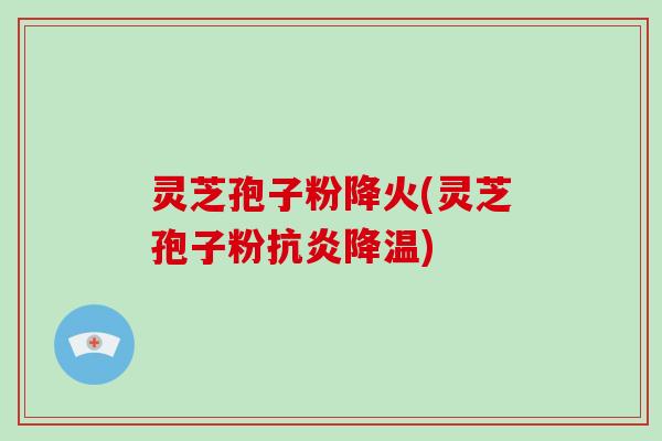 灵芝孢子粉降火(灵芝孢子粉抗炎降温)
