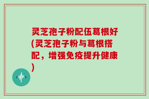 灵芝孢子粉配伍葛根好(灵芝孢子粉与葛根搭配,增强免疫提升健康)
