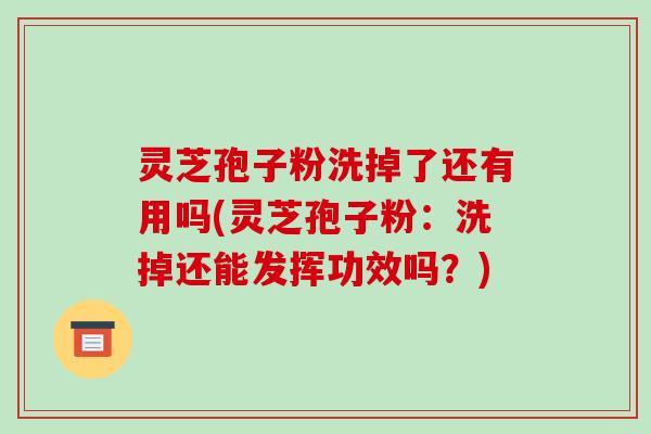 灵芝孢子粉洗掉了还有用吗(灵芝孢子粉:洗掉还能发挥功效吗?)
