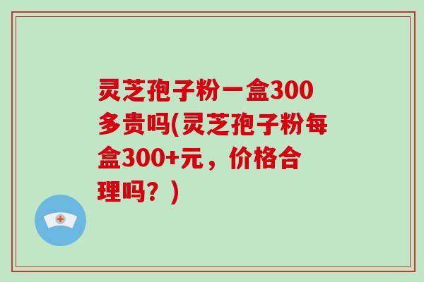 灵芝孢子粉一盒300多贵吗(灵芝孢子粉每盒300+元,价格合理吗?)