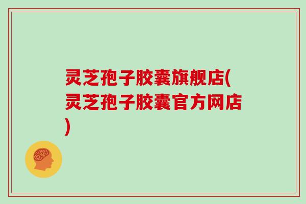 灵芝孢子胶囊旗舰店(灵芝孢子胶囊官方网店)