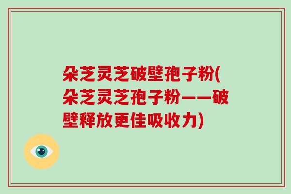 朵芝灵芝破壁孢子粉(朵芝灵芝孢子粉——破壁释放更佳吸收力)