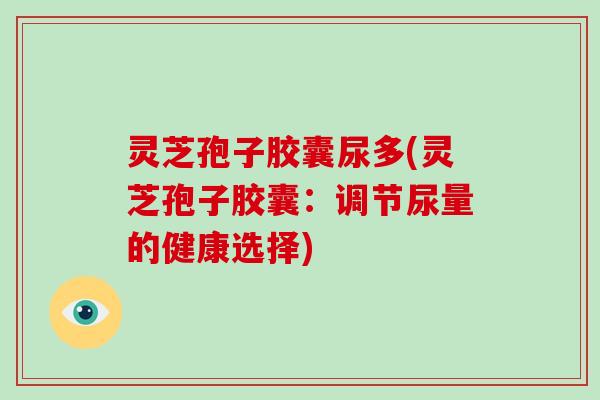 灵芝孢子胶囊尿多(灵芝孢子胶囊:调节尿量的健康选择)