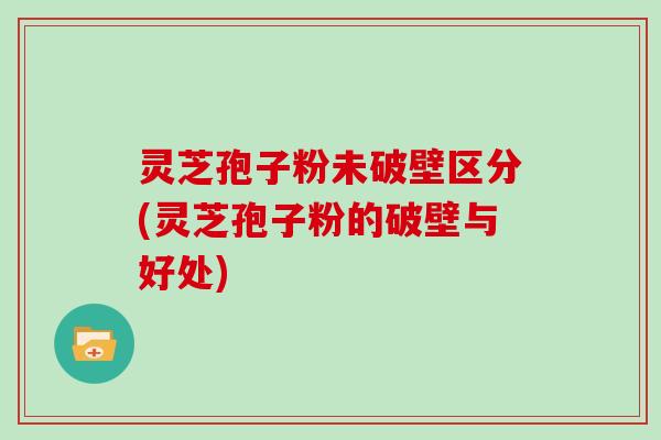 灵芝孢子粉未破壁区分(灵芝孢子粉的破壁与好处)