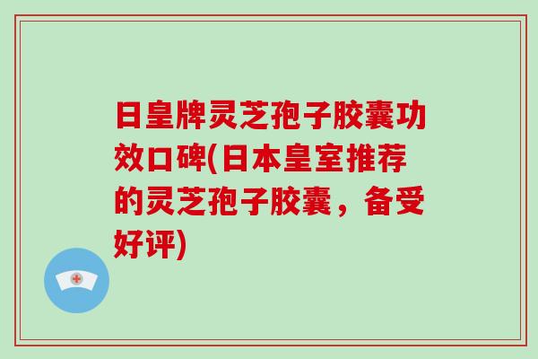 日皇牌灵芝孢子胶囊功效口碑(日本皇室推荐的灵芝孢子胶囊,备受好评)