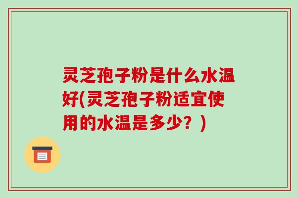 灵芝孢子粉是什么水温好(灵芝孢子粉适宜使用的水温是多少?)