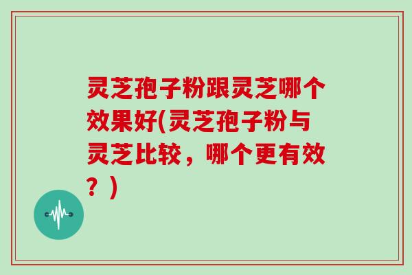 灵芝孢子粉跟灵芝哪个效果好(灵芝孢子粉与灵芝比较,哪个更有效?)
