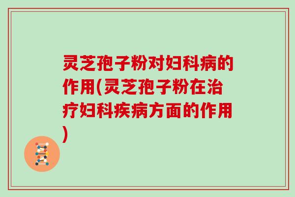 灵芝孢子粉对妇科病的作用(灵芝孢子粉在治疗妇科疾病方面的作用)