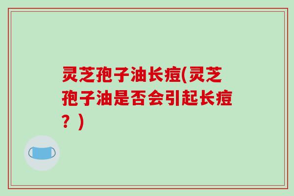 灵芝孢子油长痘(灵芝孢子油是否会引起长痘？)