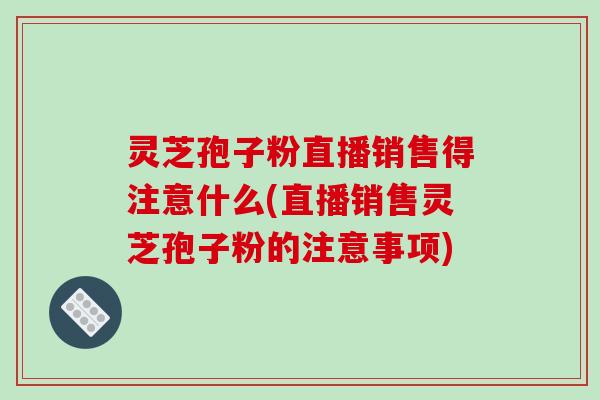 灵芝孢子粉直播销售得注意什么(直播销售灵芝孢子粉的注意事项)
