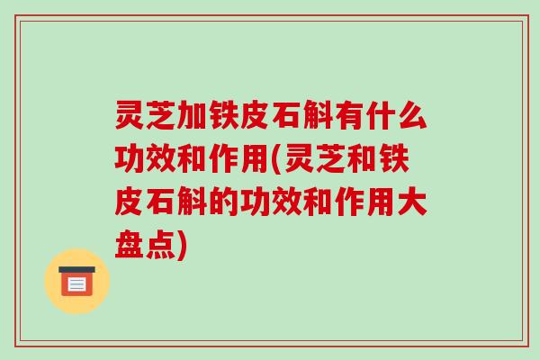 灵芝加铁皮石斛有什么功效和作用(灵芝和铁皮石斛的功效和作用大盘点)