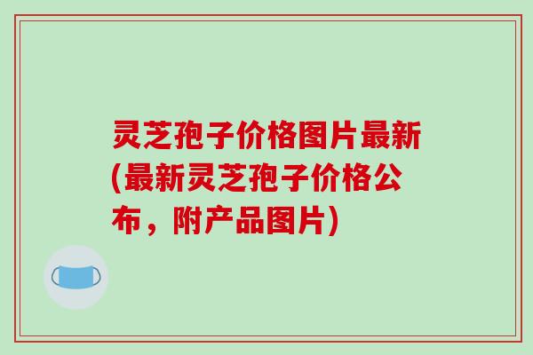 灵芝孢子价格图片最新(最新灵芝孢子价格公布,附产品图片)