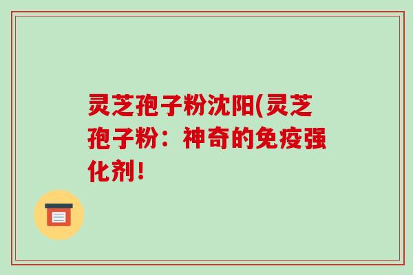 灵芝孢子粉沈阳(灵芝孢子粉:神奇的免疫强化剂!