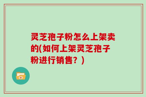 灵芝孢子粉怎么上架卖的(如何上架灵芝孢子粉进行销售?)