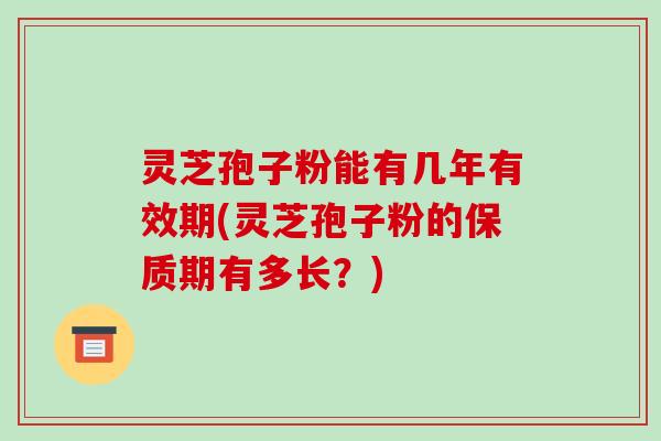 灵芝孢子粉能有几年有效期(灵芝孢子粉的保质期有多长?)