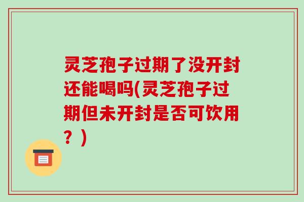 灵芝孢子过期了没开封还能喝吗(灵芝孢子过期但未开封是否可饮用?)