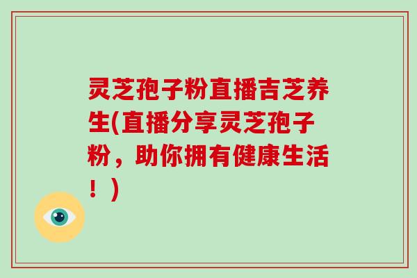 灵芝孢子粉直播吉芝养生(直播分享灵芝孢子粉,助你拥有健康生活!)
