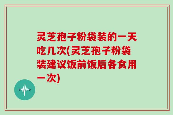 灵芝孢子粉袋装的一天吃几次(灵芝孢子粉袋装建议饭前饭后各食用一次)