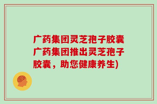 广药集团灵芝孢子胶囊广药集团推出灵芝孢子胶囊,助您健康养生)