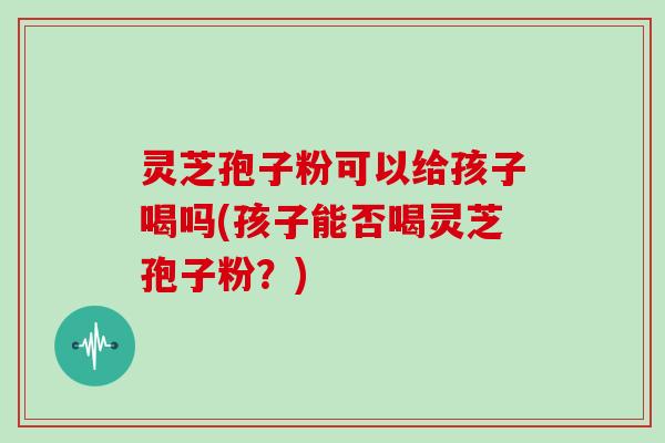 灵芝孢子粉可以给孩子喝吗(孩子能否喝灵芝孢子粉?)