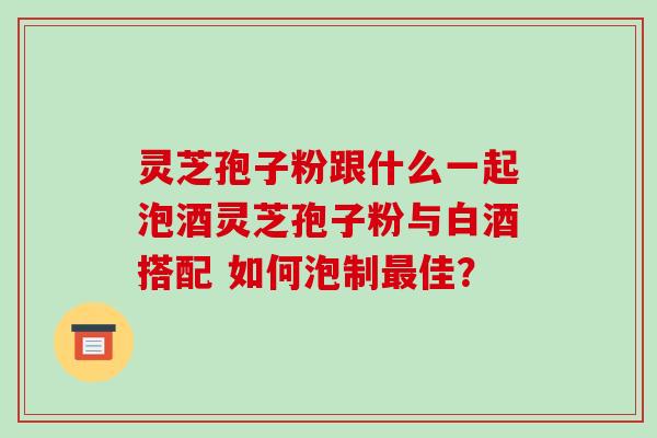 灵芝孢子粉跟什么一起泡酒灵芝孢子粉与白酒搭配 如何泡制最佳？