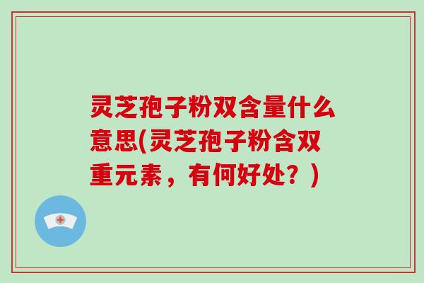 灵芝孢子粉双含量什么意思(灵芝孢子粉含双重元素，有何好处？)