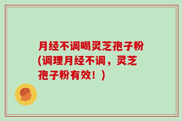 月经不调喝灵芝孢子粉(调理月经不调,灵芝孢子粉有效!)