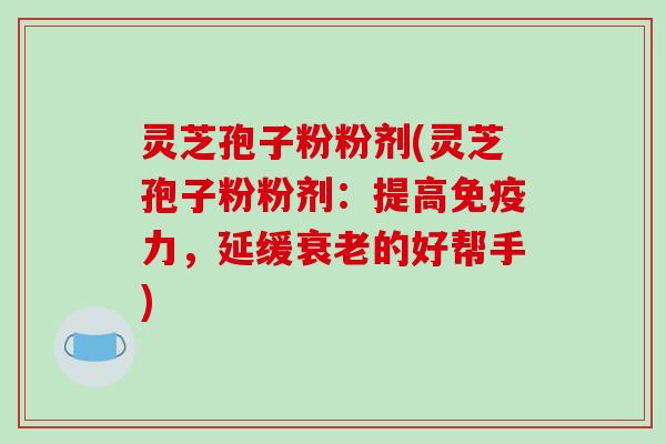 灵芝孢子粉粉剂(灵芝孢子粉粉剂:提高免疫力,延缓衰老的好帮手)
