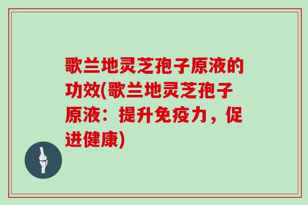 歌兰地灵芝孢子原液的功效(歌兰地灵芝孢子原液：提升免疫力，促进健康)