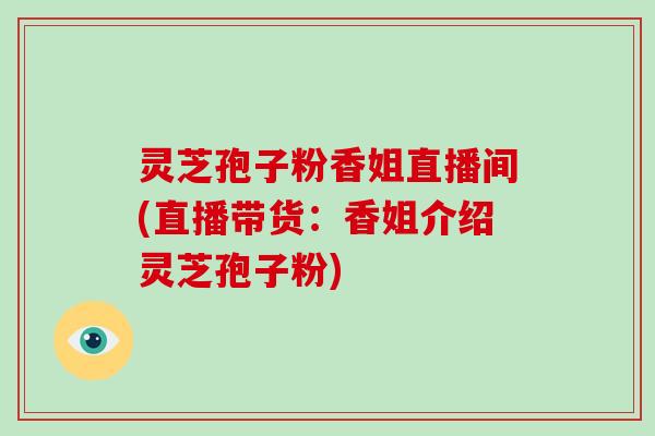 灵芝孢子粉香姐直播间(直播带货:香姐介绍灵芝孢子粉)
