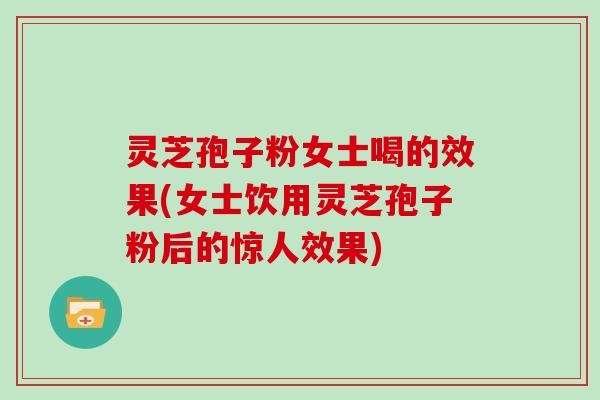 灵芝孢子粉女士喝的效果(女士饮用灵芝孢子粉后的惊人效果)
