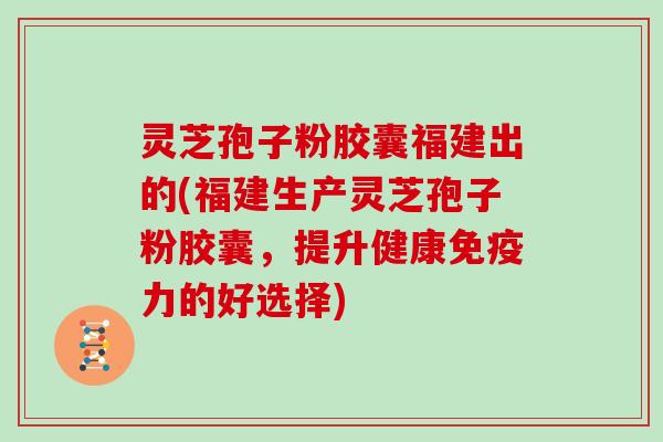 灵芝孢子粉胶囊福建出的(福建生产灵芝孢子粉胶囊，提升健康免疫力的好选择)
