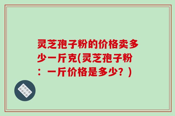 灵芝孢子粉的价格卖多少一斤克(灵芝孢子粉:一斤价格是多少?)