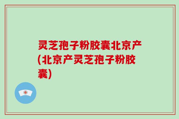 灵芝孢子粉胶囊北京产(北京产灵芝孢子粉胶囊)