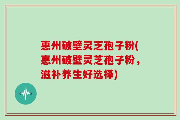 惠州破壁灵芝孢子粉(惠州破壁灵芝孢子粉，滋补养生好选择)