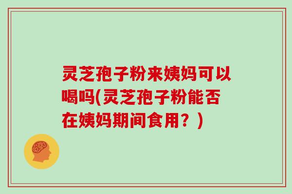 灵芝孢子粉来姨妈可以喝吗(灵芝孢子粉能否在姨妈期间食用？)