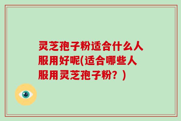 灵芝孢子粉适合什么人服用好呢(适合哪些人服用灵芝孢子粉?)