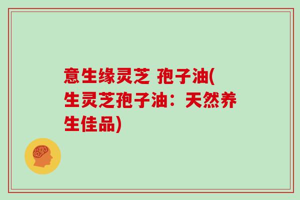 意生缘灵芝 孢子油(生灵芝孢子油:天然养生佳品)