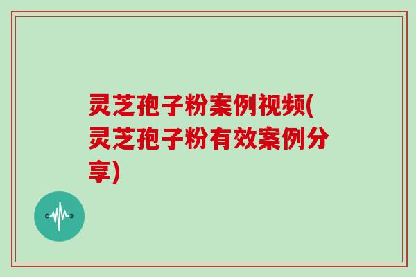 灵芝孢子粉案例视频(灵芝孢子粉有效案例分享)