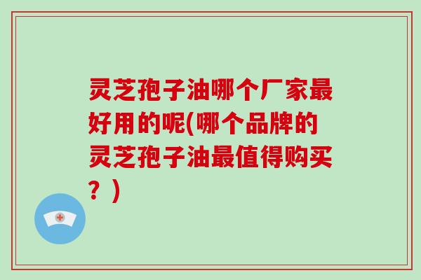灵芝孢子油哪个厂家最好用的呢(哪个品牌的灵芝孢子油最值得购买？)