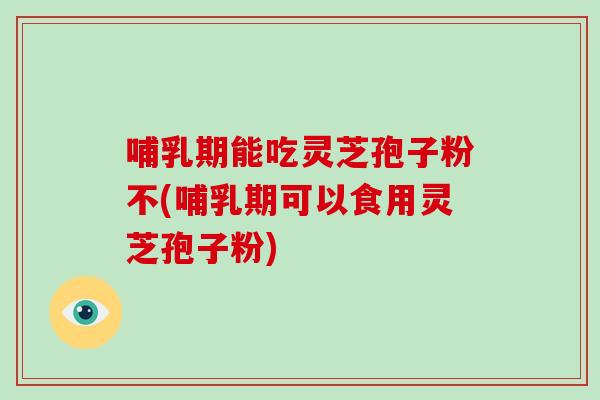 哺乳期能吃灵芝孢子粉不(哺乳期可以食用灵芝孢子粉)