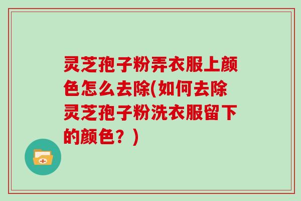 灵芝孢子粉弄衣服上颜色怎么去除(如何去除灵芝孢子粉洗衣服留下的颜色？)