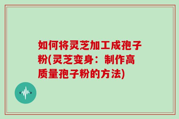 如何将灵芝加工成孢子粉(灵芝变身:制作高质量孢子粉的方法)