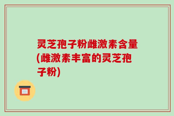 灵芝孢子粉雌激素含量(雌激素丰富的灵芝孢子粉)