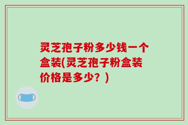 灵芝孢子粉多少钱一个盒装(灵芝孢子粉盒装价格是多少？)