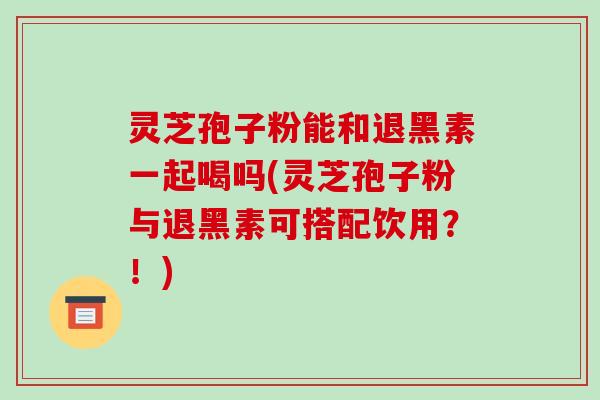 灵芝孢子粉能和退黑素一起喝吗(灵芝孢子粉与退黑素可搭配饮用?!)