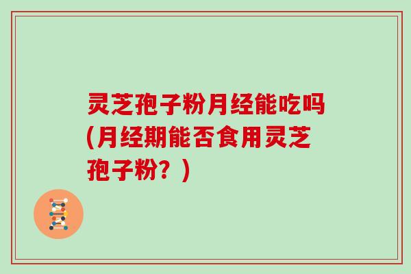 灵芝孢子粉月经能吃吗(月经期能否食用灵芝孢子粉?)