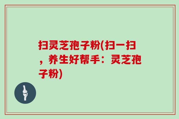 扫灵芝孢子粉(扫一扫,养生好帮手:灵芝孢子粉)
